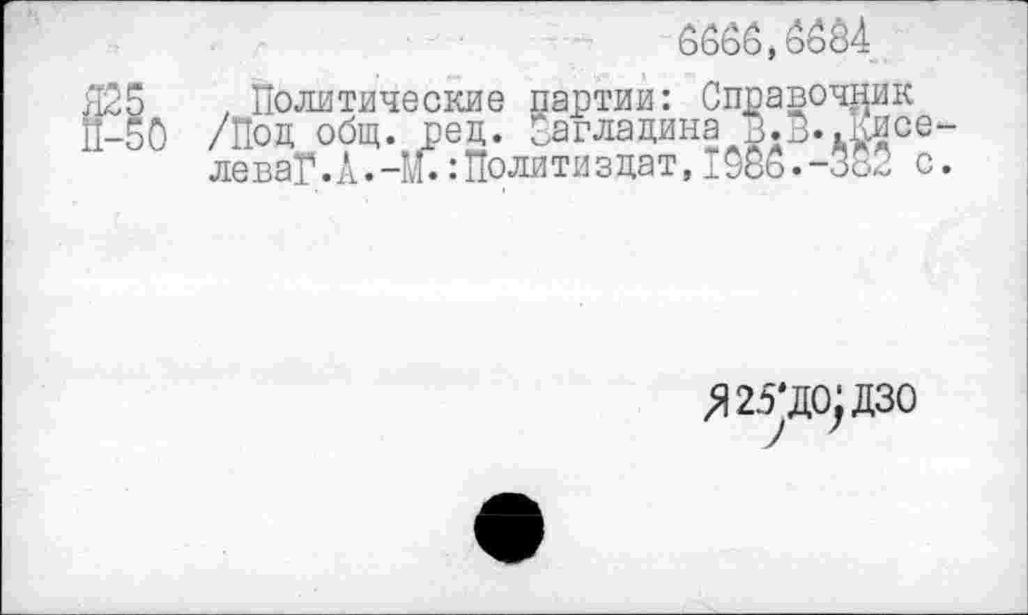 ﻿6660,6664
Й-1о
, Политические партии: Справочник /Под общ. рец. Пагладина В.В..Киселе ваГ.А.-М.:Полити здат,1966.-382 с.
Я25‘до;дзо